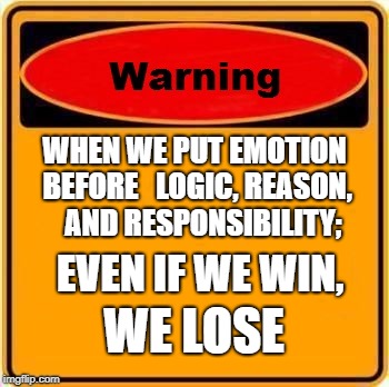 Warning Sign | WHEN WE PUT EMOTION BEFORE
  LOGIC, REASON, 
 AND RESPONSIBILITY;; EVEN IF WE WIN, WE LOSE | image tagged in memes,warning sign | made w/ Imgflip meme maker