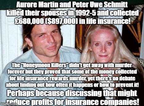 Insurance Suppressing Research? | Aurore Martin and Peter Uwe Schmitt killed their spouses in 1992-5 and collected £680,000 ($897,000) in life insurance! The "Honeymoon Killers" didn't get away with murder forever but they proved that some of the money collected for life insurance rewards murder, yet there's no debate about finding out how often it happens or how to prevent it! Perhaps because discussing that might reduce profits for insurance companies! | image tagged in life insurance,fraud,murder,crime profiteering | made w/ Imgflip meme maker