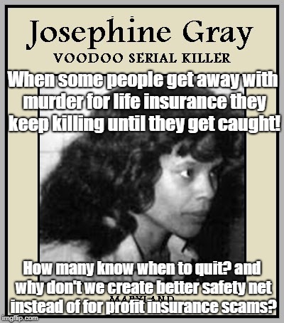 Serial Killing For Insurance | When some people get away with murder for life insurance they keep killing until they get caught! How many know when to quit? and why don't we create better safety net instead of for profit insurance scams? | image tagged in life insurance,murder,voodoo,incentive to kill | made w/ Imgflip meme maker