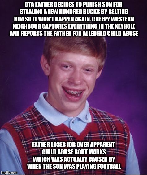 Bad Luck Brian Meme | OTA FATHER DECIDES TO PUNISH SON FOR STEALING A FEW HUNDRED BUCKS BY BELTING HIM SO IT WON'T HAPPEN AGAIN. CREEPY WESTERN NEIGHBOUR CAPTURES EVERYTHING IN THE KEYHOLE AND REPORTS THE FATHER FOR ALLEDGED CHILD ABUSE; FATHER LOSES JOB OVER APPARENT CHILD ABUSE BODY MARKS WHICH WAS ACTUALLY CAUSED BY WHEN THE SON WAS PLAYING FOOTBALL | image tagged in memes,bad luck brian | made w/ Imgflip meme maker