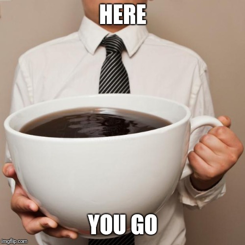 giant coffee | HERE YOU GO | image tagged in giant coffee | made w/ Imgflip meme maker