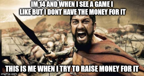 Sparta Leonidas Meme | IM 14 AND WHEN I SEE A GAME I LIKE BUT I DONT HAVE THE MONEY FOR IT; THIS IS ME WHEN I TRY TO RAISE MONEY FOR IT | image tagged in memes,sparta leonidas | made w/ Imgflip meme maker