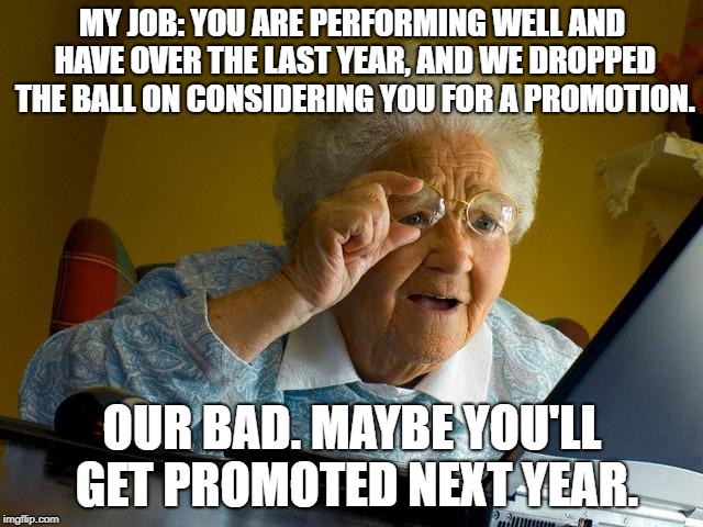 Grandma Finds The Internet | MY JOB: YOU ARE PERFORMING WELL AND HAVE OVER THE LAST YEAR, AND WE DROPPED THE BALL ON CONSIDERING YOU FOR A PROMOTION. OUR BAD. MAYBE YOU'LL GET PROMOTED NEXT YEAR. | image tagged in memes,grandma finds the internet | made w/ Imgflip meme maker