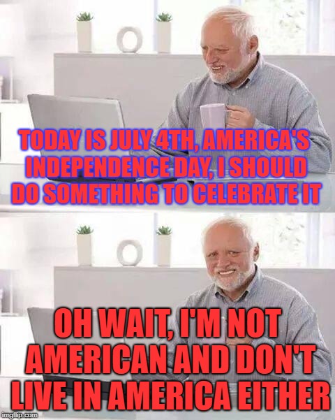Hide the Pain Harold | TODAY IS JULY 4TH, AMERICA'S INDEPENDENCE DAY, I SHOULD DO SOMETHING TO CELEBRATE IT; OH WAIT, I'M NOT AMERICAN AND DON'T LIVE IN AMERICA EITHER | image tagged in memes,hide the pain harold,independence day,america | made w/ Imgflip meme maker