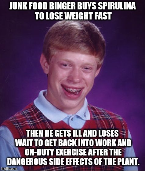 Bad Luck Brian | JUNK FOOD BINGER BUYS SPIRULINA TO LOSE WEIGHT FAST; THEN HE GETS ILL AND LOSES WAIT TO GET BACK INTO WORK AND ON-DUTY EXERCISE AFTER THE DANGEROUS SIDE EFFECTS OF THE PLANT. | image tagged in memes,bad luck brian | made w/ Imgflip meme maker
