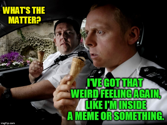 Hot fuzz |  WHAT'S THE MATTER? I'VE GOT THAT WEIRD FEELING AGAIN, LIKE I'M INSIDE A MEME OR SOMETHING. | image tagged in hot fuzz | made w/ Imgflip meme maker