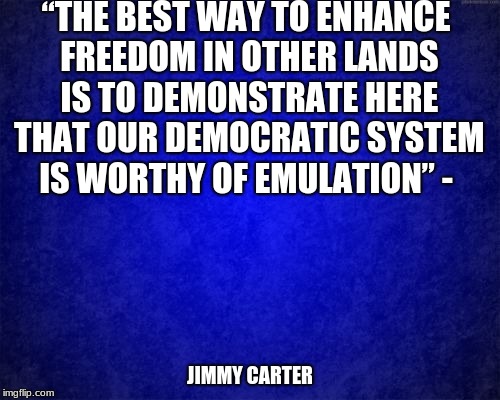 blue background | “THE BEST WAY TO ENHANCE FREEDOM IN OTHER LANDS IS TO DEMONSTRATE HERE THAT OUR DEMOCRATIC SYSTEM IS WORTHY OF EMULATION” -; JIMMY CARTER | image tagged in blue background | made w/ Imgflip meme maker