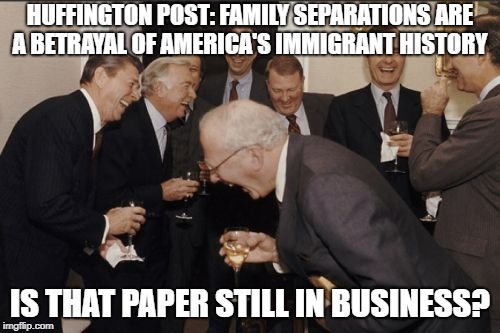 Laughing Men In Suits Meme | HUFFINGTON POST: FAMILY SEPARATIONS ARE A BETRAYAL OF AMERICA'S IMMIGRANT HISTORY; IS THAT PAPER STILL IN BUSINESS? | image tagged in memes,laughing men in suits | made w/ Imgflip meme maker