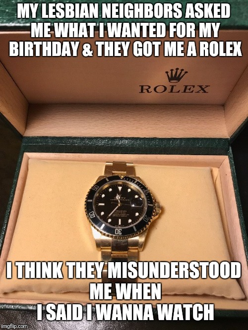 Aw man...... | MY LESBIAN NEIGHBORS ASKED ME WHAT I WANTED FOR MY BIRTHDAY & THEY GOT ME A ROLEX; I THINK THEY MISUNDERSTOOD ME WHEN I SAID I WANNA WATCH | image tagged in watch | made w/ Imgflip meme maker