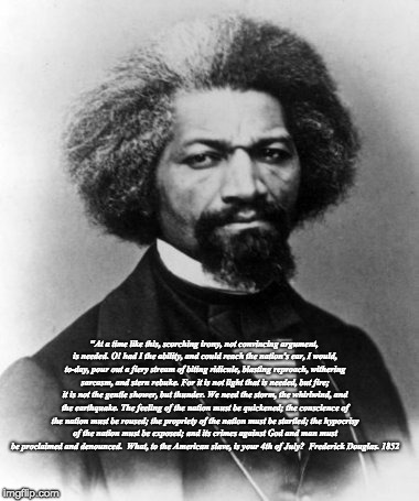 Frederick Douglass | "At a time like this, scorching irony, not convincing argument, is needed. O! had I the ability, and could reach the nation's ear, I would, to-day, pour out a fiery stream of biting ridicule, blasting reproach, withering sarcasm, and stern rebuke. For it is not light that is needed, but fire; it is not the gentle shower, but thunder. We need the storm, the whirlwind, and the earthquake. The feeling of the nation must be quickened; the conscience of the nation must be roused; the propriety of the nation must be startled; the hypocrisy of the nation must be exposed; and its crimes against God and man must be proclaimed and denounced.

What, to the American slave, is your 4th of July?  Frederick Douglas. 1852 | image tagged in frederick douglass | made w/ Imgflip meme maker