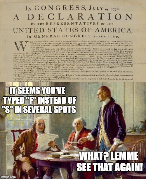 "When in the Courfe of human Events..." | IT SEEMS YOU'VE   TYPED "F" INSTEAD OF "S" IN SEVERAL SPOTS; WHAT? LEMME SEE THAT AGAIN! | image tagged in independence day,fourth of july,declaration of independence,thomas jefferson,benjamin franklin,memes | made w/ Imgflip meme maker