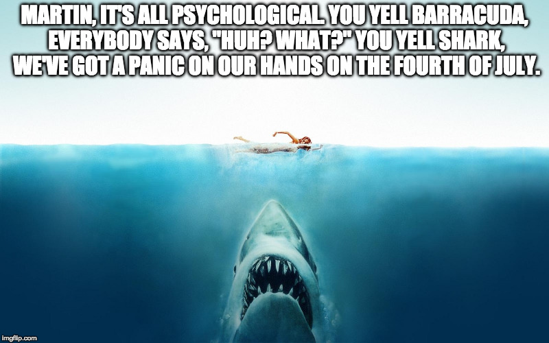 Jaws | MARTIN, IT'S ALL PSYCHOLOGICAL. YOU YELL BARRACUDA, EVERYBODY SAYS, "HUH? WHAT?" YOU YELL SHARK, WE'VE GOT A PANIC ON OUR HANDS ON THE FOURTH OF JULY. | image tagged in jaws | made w/ Imgflip meme maker