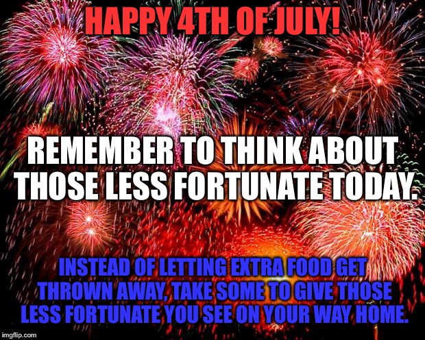 fireworks | HAPPY 4TH OF JULY! REMEMBER TO THINK ABOUT THOSE LESS FORTUNATE TODAY. INSTEAD OF LETTING EXTRA FOOD GET THROWN AWAY, TAKE SOME TO GIVE THOSE LESS FORTUNATE YOU SEE ON YOUR WAY HOME. | image tagged in fireworks | made w/ Imgflip meme maker