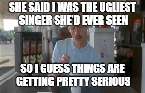SHE SAID I WAS THE UGLIEST SINGER SHE'D EVER SEEN SO I GUESS THINGS ARE GETTING PRETTY SERIOUS | made w/ Imgflip meme maker