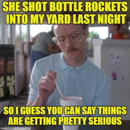 Happy 4th! | SHE SHOT BOTTLE ROCKETS INTO MY YARD LAST NIGHT; SO I GUESS YOU CAN SAY THINGS ARE GETTING PRETTY SERIOUS | image tagged in kip milkshare,funny memes,4th of july,fireworks | made w/ Imgflip meme maker