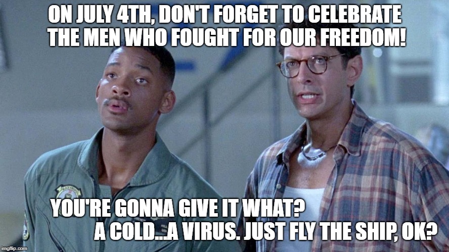 ON JULY 4TH, DON'T FORGET TO CELEBRATE THE MEN WHO FOUGHT FOR OUR FREEDOM! YOU'RE GONNA GIVE IT WHAT?  


                                        A COLD...A VIRUS. JUST FLY THE SHIP, OK? | image tagged in independence day,july 4th,will smith,jeff goldblum,thank a vet,computer virus | made w/ Imgflip meme maker