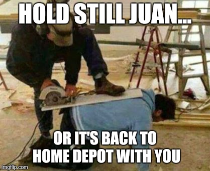 Works been brutal lately | HOLD STILL JUAN... OR IT'S BACK TO HOME DEPOT WITH YOU | image tagged in construction,hardworking guy,home depot,illegal immigration,tools,employment | made w/ Imgflip meme maker