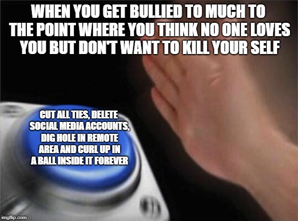 Blank Nut Button |  WHEN YOU GET BULLIED TO MUCH TO THE POINT WHERE YOU THINK NO ONE LOVES YOU BUT DON'T WANT TO KILL YOUR SELF; CUT ALL TIES, DELETE SOCIAL MEDIA ACCOUNTS, DIG HOLE IN REMOTE AREA AND CURL UP IN A BALL INSIDE IT FOREVER | image tagged in memes,blank nut button | made w/ Imgflip meme maker