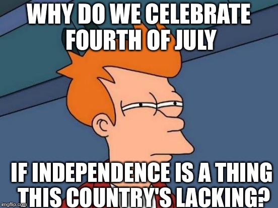 Happy 4th to my Loyal Fans!!! | WHY DO WE CELEBRATE FOURTH OF JULY; IF INDEPENDENCE IS A THING THIS COUNTRY'S LACKING? | image tagged in memes,futurama fry,4th of july,politics | made w/ Imgflip meme maker