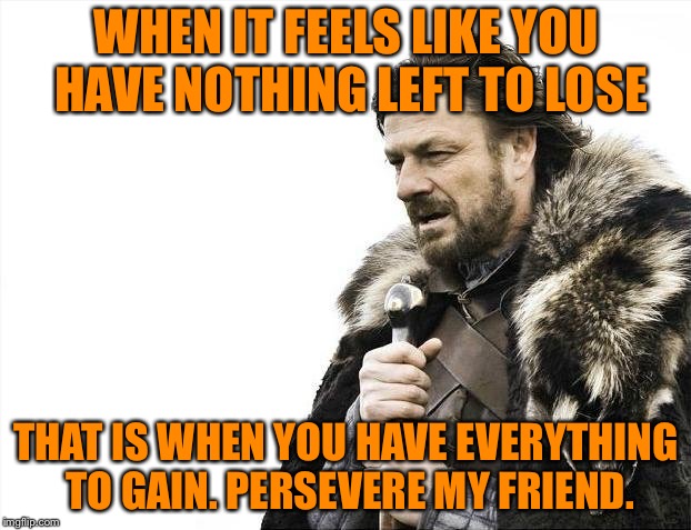 Brace Yourselves X is Coming Meme | WHEN IT FEELS LIKE YOU HAVE NOTHING LEFT TO LOSE THAT IS WHEN YOU HAVE EVERYTHING TO GAIN. PERSEVERE MY FRIEND. | image tagged in memes,brace yourselves x is coming | made w/ Imgflip meme maker