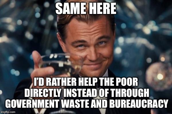 Leonardo Dicaprio Cheers Meme | SAME HERE I’D RATHER HELP THE POOR DIRECTLY INSTEAD OF THROUGH GOVERNMENT WASTE AND BUREAUCRACY | image tagged in memes,leonardo dicaprio cheers | made w/ Imgflip meme maker