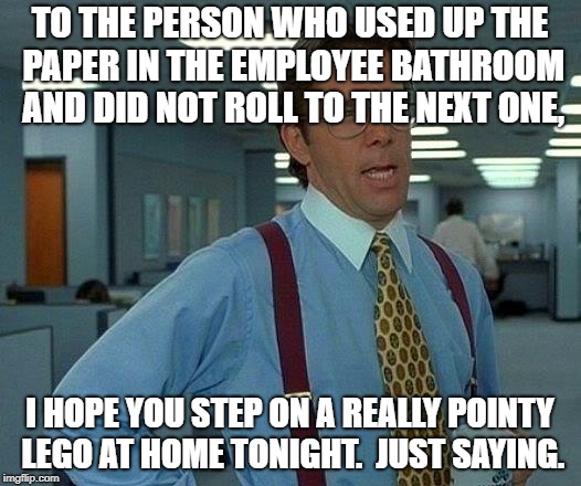 That Would Be Great Meme | TO THE PERSON WHO USED UP THE PAPER IN THE EMPLOYEE BATHROOM AND DID NOT ROLL TO THE NEXT ONE, I HOPE YOU STEP ON A REALLY POINTY LEGO AT HOME TONIGHT.  JUST SAYING. | image tagged in memes,that would be great | made w/ Imgflip meme maker