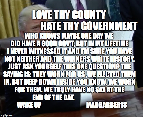 Wake up | LOVE THY COUNTY                      HATE THY GOVERNMENT; WHO KNOWS MAYBE ONE DAY WE DID HAVE A GOOD GOV'T, BUT IN MY LIFETIME I NEVER WITNESSED IT AND I'M SURE YOU HAVE NOT NEITHER AND THE WINNERS WRITE HISTORY. JUST ASK YOURSELF THIS ONE QUESTION? THE SAYING IS: THEY WORK FOR US ,WE ELECTED THEM IN, BUT DEEP DOWN INSIDE YOU KNOW, WE WORK FOR THEM. WE TRULY HAVE NO SAY AT THE END OF THE DAY.                               WAKE UP                                    MADBARBER13 | image tagged in memes,trump bill signing,wake up,loser | made w/ Imgflip meme maker