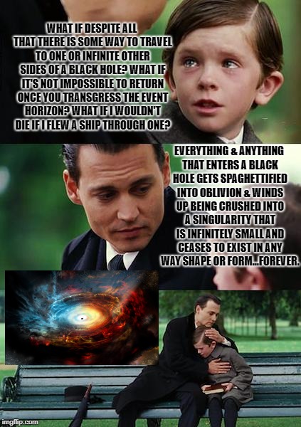 Finding Neverland Meme | WHAT IF DESPITE ALL THAT THERE IS SOME WAY TO TRAVEL TO ONE OR INFINITE OTHER SIDES OF A BLACK HOLE? WHAT IF IT'S NOT IMPOSSIBLE TO RETURN ONCE YOU TRANSGRESS THE EVENT HORIZON? WHAT IF I WOULDN'T DIE IF I FLEW A SHIP THROUGH ONE? EVERYTHING & ANYTHING THAT ENTERS A BLACK HOLE GETS SPAGHETTIFIED INTO OBLIVION & WINDS UP BEING CRUSHED INTO A SINGULARITY THAT IS INFINITELY SMALL AND CEASES TO EXIST IN ANY WAY SHAPE OR FORM...FOREVER. | image tagged in memes,finding neverland | made w/ Imgflip meme maker