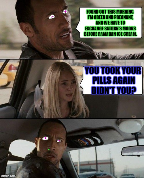 The Rock Driving Meme | FOUND OUT THIS MORNING I'M GREEK AND PREGNANT, AND WE HAVE TO EXCHANGE SATURN'S MOONS BEFORE RAMADAN ICE CREAM. YOU TOOK YOUR PILLS AGAIN DIDN'T YOU? | image tagged in memes,the rock driving | made w/ Imgflip meme maker