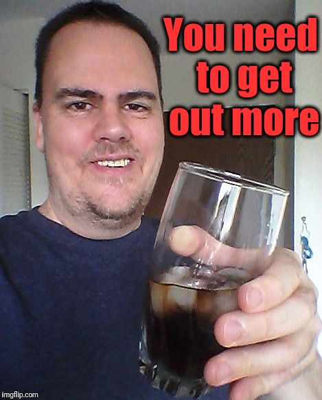 cheers | You need to get out more | image tagged in cheers | made w/ Imgflip meme maker