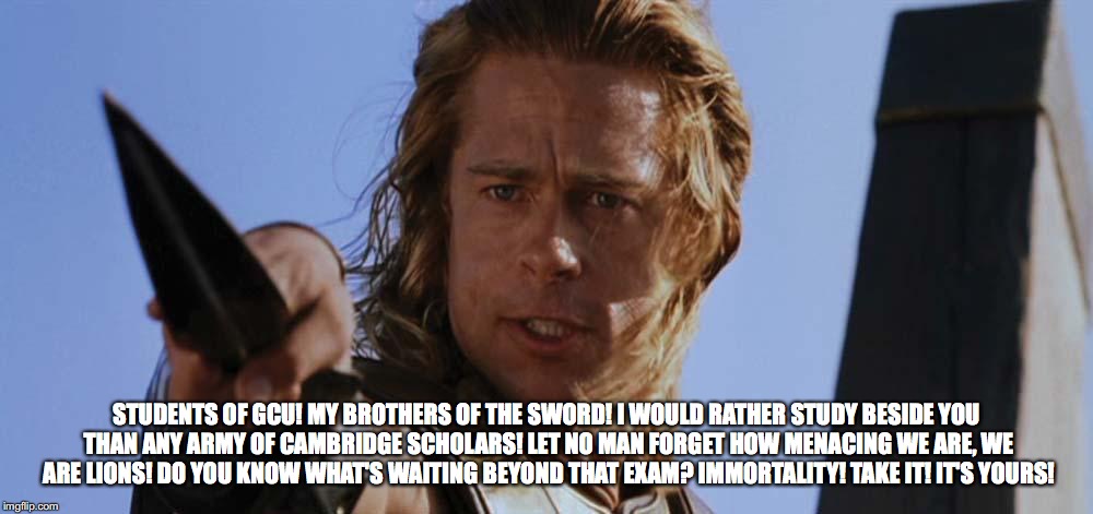 troy | STUDENTS OF GCU! MY BROTHERS OF THE SWORD! I WOULD RATHER STUDY BESIDE YOU THAN ANY ARMY OF CAMBRIDGE SCHOLARS! LET NO MAN FORGET HOW MENACING WE ARE, WE ARE LIONS! DO YOU KNOW WHAT'S WAITING BEYOND THAT EXAM? IMMORTALITY! TAKE IT! IT'S YOURS! | image tagged in troy | made w/ Imgflip meme maker
