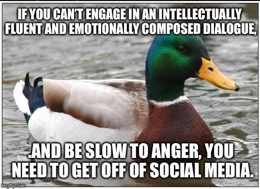 People are too damn sensitive on social media | IF YOU CAN’T ENGAGE IN AN INTELLECTUALLY FLUENT AND EMOTIONALLY COMPOSED DIALOGUE, .AND BE SLOW TO ANGER, YOU NEED TO GET OFF OF SOCIAL MEDIA. | image tagged in memes,actual advice mallard,social media,rage,overly sensitive,internet | made w/ Imgflip meme maker