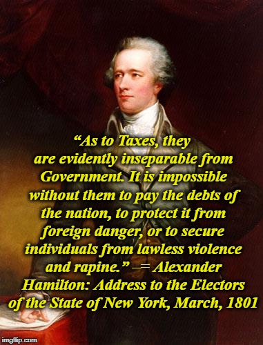 Pay It Forward! or Don't Be a Dodger! | “As to Taxes, they are evidently inseparable from Government. It is impossible without them to pay the debts of the nation, to protect it from foreign danger, or to secure individuals from lawless violence and rapine.” –= Alexander Hamilton: Address to the Electors of the State of New York, March, 1801 | image tagged in alexander hamilton,taxes,founding fathers | made w/ Imgflip meme maker
