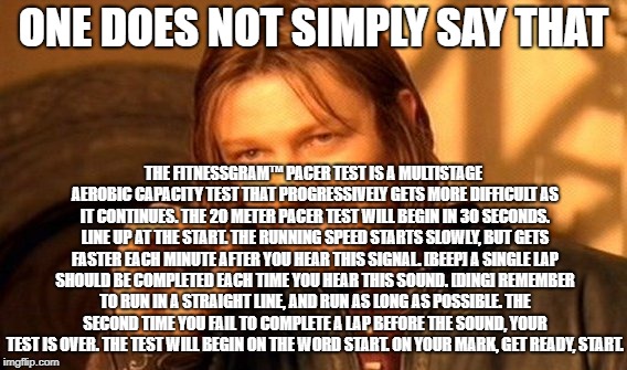 One Does Not Simply Meme | ONE DOES NOT SIMPLY SAY THAT; THE FITNESSGRAM™ PACER TEST IS A MULTISTAGE AEROBIC CAPACITY TEST THAT PROGRESSIVELY GETS MORE DIFFICULT AS IT CONTINUES. THE 20 METER PACER TEST WILL BEGIN IN 30 SECONDS. LINE UP AT THE START. THE RUNNING SPEED STARTS SLOWLY, BUT GETS FASTER EACH MINUTE AFTER YOU HEAR THIS SIGNAL. [BEEP] A SINGLE LAP SHOULD BE COMPLETED EACH TIME YOU HEAR THIS SOUND. [DING] REMEMBER TO RUN IN A STRAIGHT LINE, AND RUN AS LONG AS POSSIBLE. THE SECOND TIME YOU FAIL TO COMPLETE A LAP BEFORE THE SOUND, YOUR TEST IS OVER. THE TEST WILL BEGIN ON THE WORD START. ON YOUR MARK, GET READY, START. | image tagged in memes,one does not simply | made w/ Imgflip meme maker