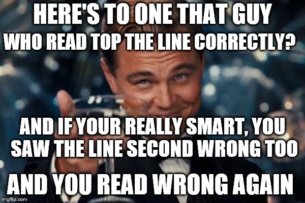 You read that wrong 2! | WHO READ TOP THE LINE CORRECTLY? HERE'S TO ONE THAT GUY; AND IF YOUR REALLY SMART, YOU SAW THE LINE SECOND WRONG TOO; AND YOU READ WRONG AGAIN | image tagged in memes,leonardo dicaprio cheers,mind,tricks,mind trick,funny | made w/ Imgflip meme maker
