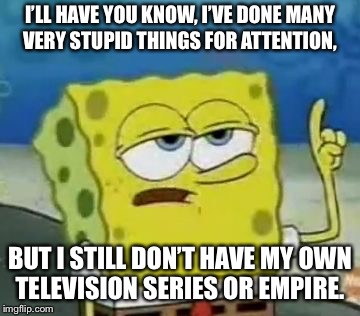 I'll Have You Know Spongebob Meme | I’LL HAVE YOU KNOW, I’VE DONE MANY VERY STUPID THINGS FOR ATTENTION, BUT I STILL DON’T HAVE MY OWN TELEVISION SERIES OR EMPIRE. | image tagged in memes,ill have you know spongebob | made w/ Imgflip meme maker