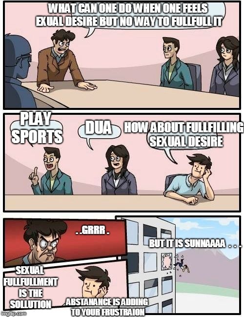 Boardroom Meeting Suggestion Meme | WHAT CAN ONE DO WHEN ONE FEELS EXUAL DESIRE BUT NO WAY TO FULLFULL IT; HOW ABOUT FULLFILLING  SEXUAL DESIRE; PLAY SPORTS; DUA; . .GRRR . BUT IT IS SUNNAAAA  .  .  . SEXUAL FULLFULLMENT IS THE SOLLUTION; ABSTANANCE IS ADDING TO YOUR FRUSTRAION | image tagged in memes,boardroom meeting suggestion | made w/ Imgflip meme maker