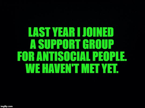 Black background | LAST YEAR I JOINED A SUPPORT GROUP FOR ANTISOCIAL PEOPLE. WE HAVEN'T MET YET. | image tagged in black background | made w/ Imgflip meme maker