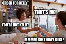 ORDER FOR KELLY! THAT'S ME! YOU'RE NOT KELLY! MMMM BIRTHDAY GIRL! | image tagged in ordering coffee | made w/ Imgflip meme maker