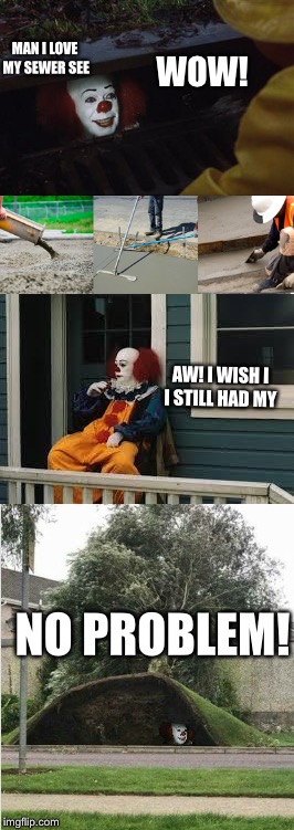 Sewer trouble! | MAN I LOVE MY SEWER SEE; WOW! AW! I WISH I I STILL HAD MY; NO PROBLEM! | image tagged in pennywise in sewer,pennywise | made w/ Imgflip meme maker