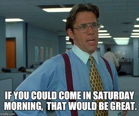 That Would Be Great Meme | IF YOU COULD COME IN SATURDAY MORNING,  THAT WOULD BE GREAT. | image tagged in memes,that would be great | made w/ Imgflip meme maker