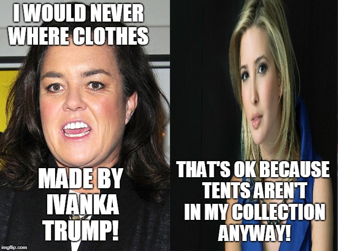 That's funny right there... |  I WOULD NEVER WHERE CLOTHES; THAT'S OK BECAUSE TENTS AREN'T IN MY COLLECTION ANYWAY! MADE BY IVANKA TRUMP! | image tagged in rosie o'donnell,ivanka trump,clothing,fashion,memes | made w/ Imgflip meme maker