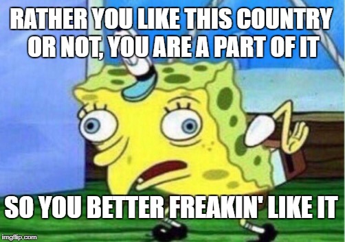 RATHER YOU LIKE THIS COUNTRY OR NOT, YOU ARE A PART OF IT SO YOU BETTER FREAKIN' LIKE IT | image tagged in memes,mocking spongebob | made w/ Imgflip meme maker