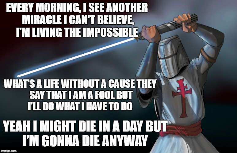 EVERY MORNING, I SEE ANOTHER MIRACLE
I CAN'T BELIEVE, I'M LIVING THE IMPOSSIBLE; WHAT’S A LIFE WITHOUT A CAUSE
THEY SAY THAT I AM A FOOL
BUT I’LL DO WHAT I HAVE TO DO; YEAH I MIGHT DIE IN A DAY
BUT I’M GONNA DIE ANYWAY | image tagged in knights templar,jedi | made w/ Imgflip meme maker