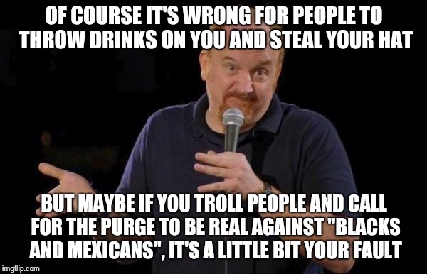 Louis ck but maybe | OF COURSE IT'S WRONG FOR PEOPLE TO THROW DRINKS ON YOU AND STEAL YOUR HAT; BUT MAYBE IF YOU TROLL PEOPLE AND CALL FOR THE PURGE TO BE REAL AGAINST "BLACKS AND MEXICANS", IT'S A LITTLE BIT YOUR FAULT | image tagged in louis ck but maybe | made w/ Imgflip meme maker