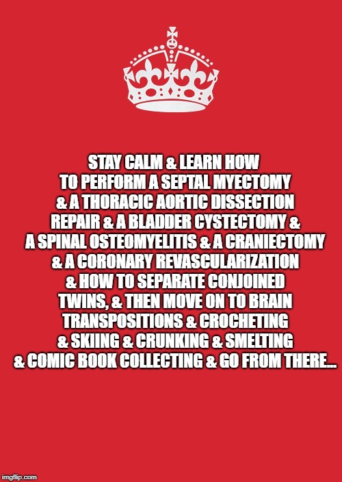 Keep Calm And Carry On Red Meme | STAY CALM & LEARN HOW TO PERFORM A SEPTAL MYECTOMY & A THORACIC AORTIC DISSECTION REPAIR
& A BLADDER CYSTECTOMY & A SPINAL OSTEOMYELITIS & A CRANIECTOMY & A CORONARY REVASCULARIZATION & HOW TO SEPARATE CONJOINED TWINS, & THEN MOVE ON TO BRAIN TRANSPOSITIONS & CROCHETING & SKIING & CRUNKING & SMELTING & COMIC BOOK COLLECTING & GO FROM THERE... | image tagged in memes,keep calm and carry on red | made w/ Imgflip meme maker