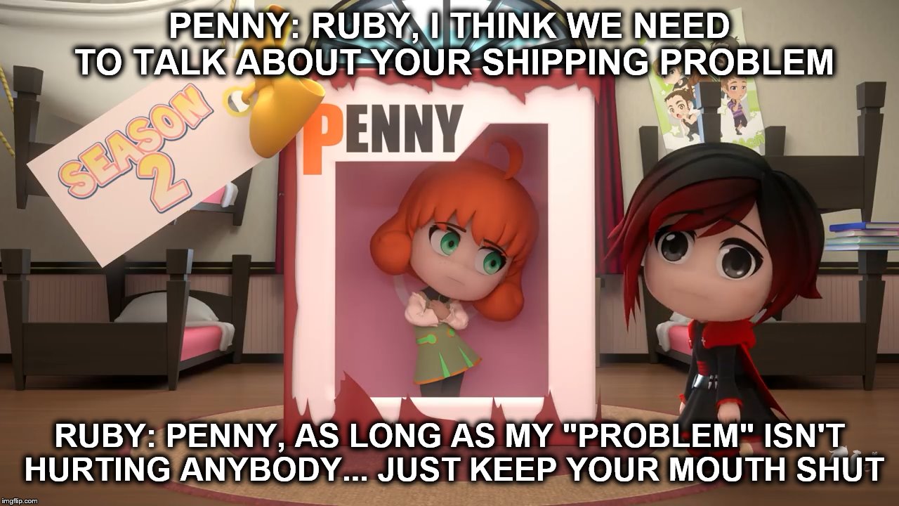 RWBY Chibi Meme | PENNY: RUBY, I THINK WE NEED TO TALK ABOUT YOUR SHIPPING PROBLEM; RUBY: PENNY, AS LONG AS MY "PROBLEM" ISN'T HURTING ANYBODY... JUST KEEP YOUR MOUTH SHUT | image tagged in rwby chibi,ruby rose,penny | made w/ Imgflip meme maker