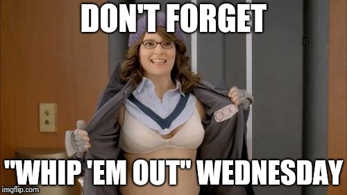 Tina flashing | DON'T FORGET "WHIP 'EM OUT" WEDNESDAY | image tagged in tina flashing | made w/ Imgflip meme maker