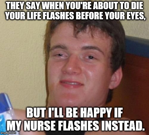 10 Guy Meme | THEY SAY WHEN YOU'RE ABOUT TO DIE YOUR LIFE FLASHES BEFORE YOUR EYES, BUT I'LL BE HAPPY IF MY NURSE FLASHES INSTEAD. | image tagged in memes,10 guy | made w/ Imgflip meme maker