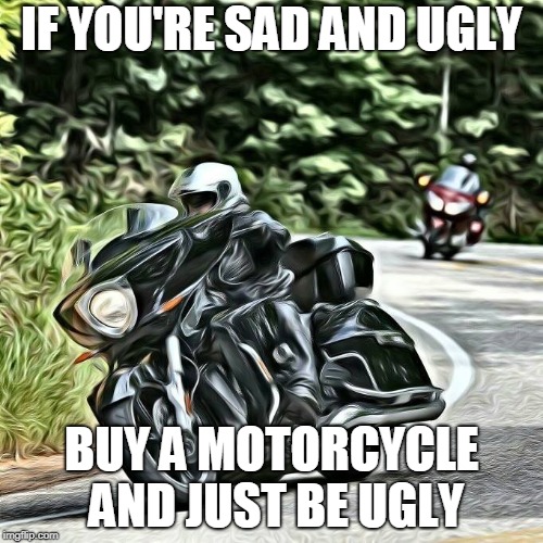 sad and ugly | IF YOU'RE SAD AND UGLY; BUY A MOTORCYCLE AND JUST BE UGLY | image tagged in motorcycle | made w/ Imgflip meme maker